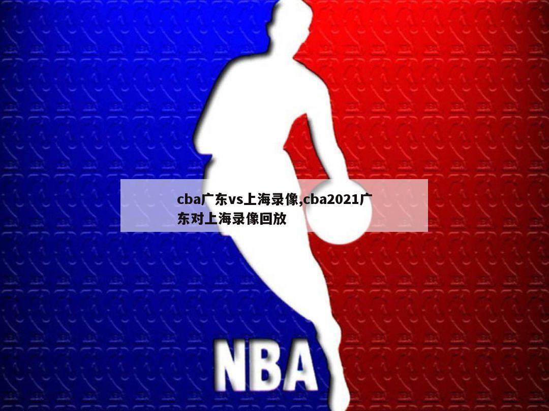 cba广东vs上海录像,cba2021广东对上海录像回放